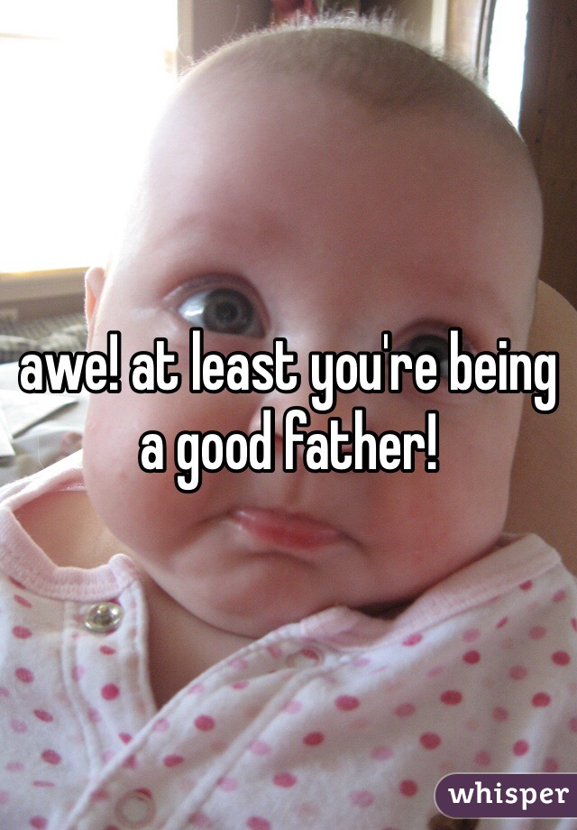 awe! at least you're being a good father!