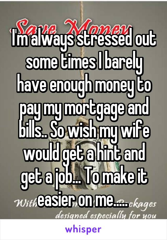 I'm always stressed out some times I barely have enough money to pay my mortgage and bills.. So wish my wife would get a hint and get a job... To make it easier on me..... 