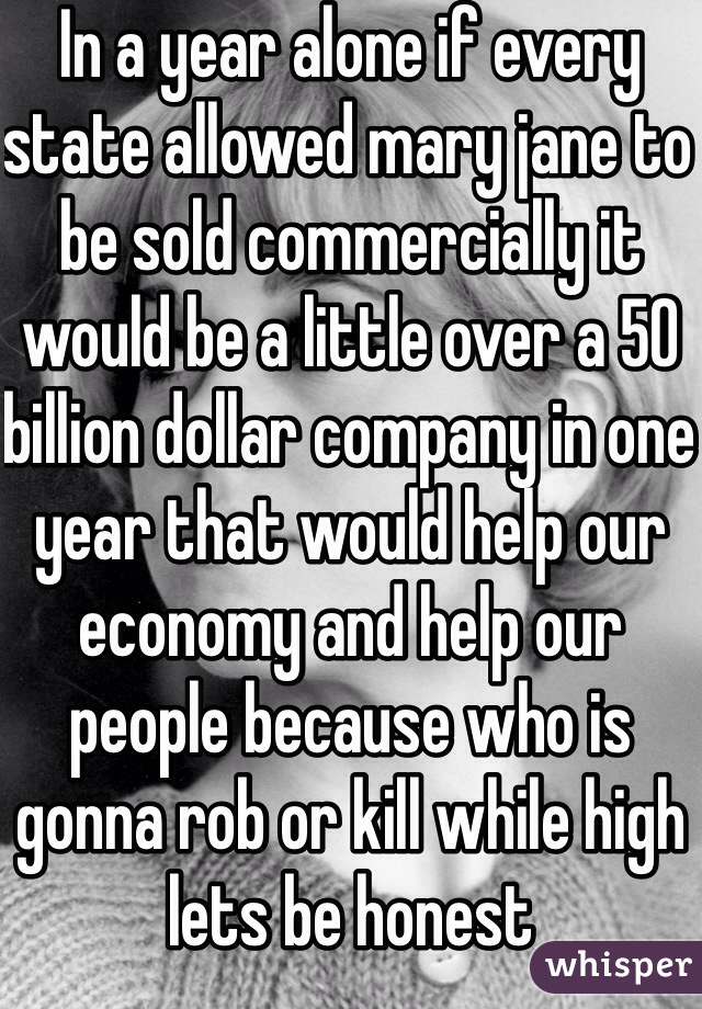 In a year alone if every state allowed mary jane to be sold commercially it would be a little over a 50 billion dollar company in one year that would help our economy and help our people because who is gonna rob or kill while high lets be honest