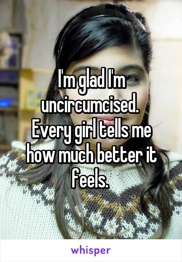 I'm glad I'm uncircumcised. 
Every girl tells me how much better it feels. 