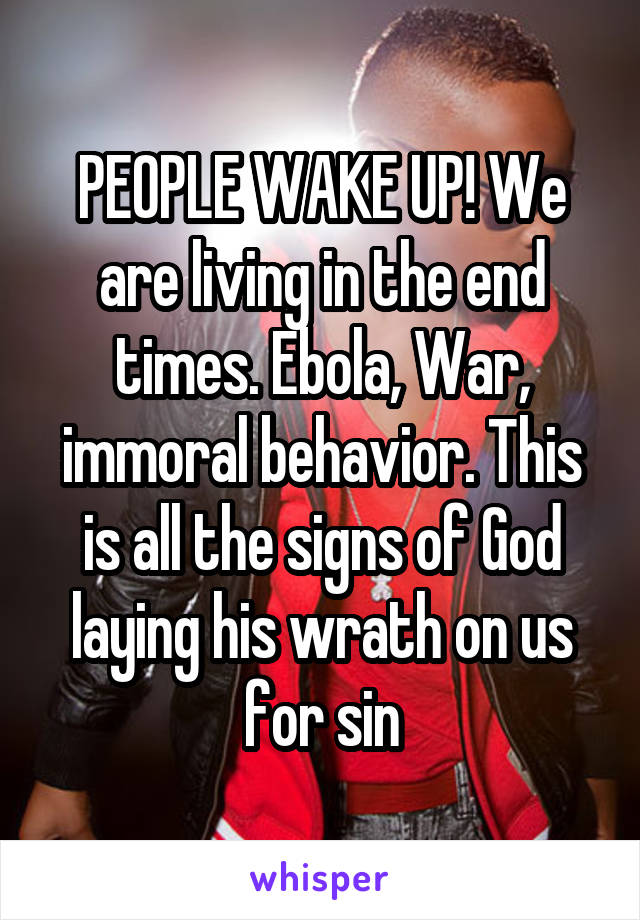 PEOPLE WAKE UP! We are living in the end times. Ebola, War, immoral behavior. This is all the signs of God laying his wrath on us for sin