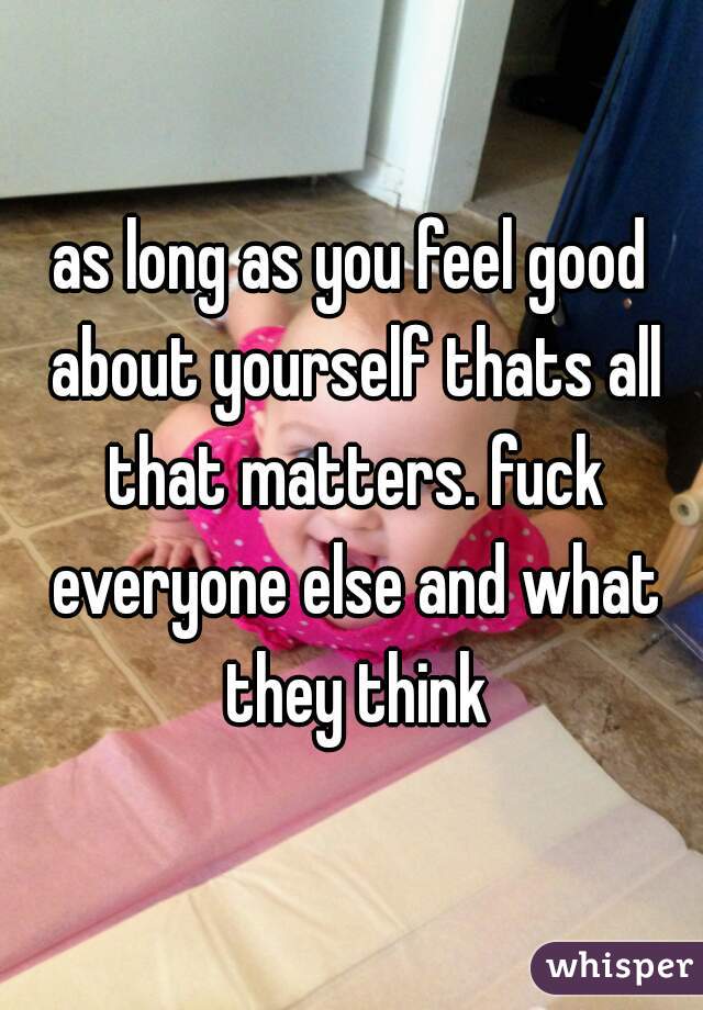 as long as you feel good about yourself thats all that matters. fuck everyone else and what they think