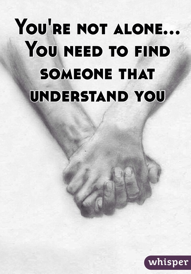 You're not alone... You need to find someone that understand you