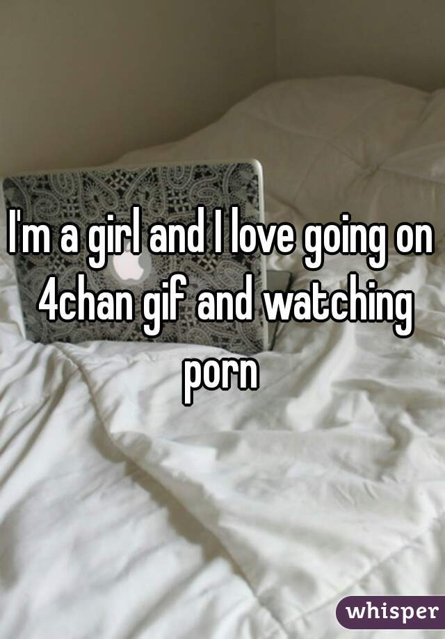 I'm a girl and I love going on 4chan gif and watching porn 