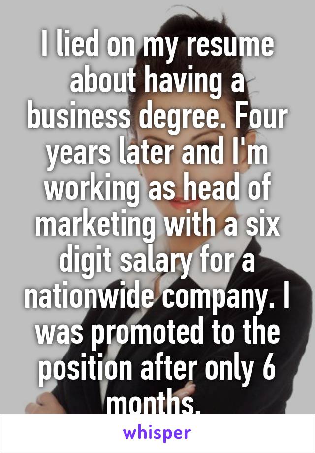 I lied on my resume about having a business degree. Four years later and I'm working as head of marketing with a six digit salary for a nationwide company. I was promoted to the position after only 6 months. 