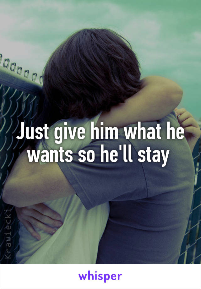 Just give him what he wants so he'll stay 