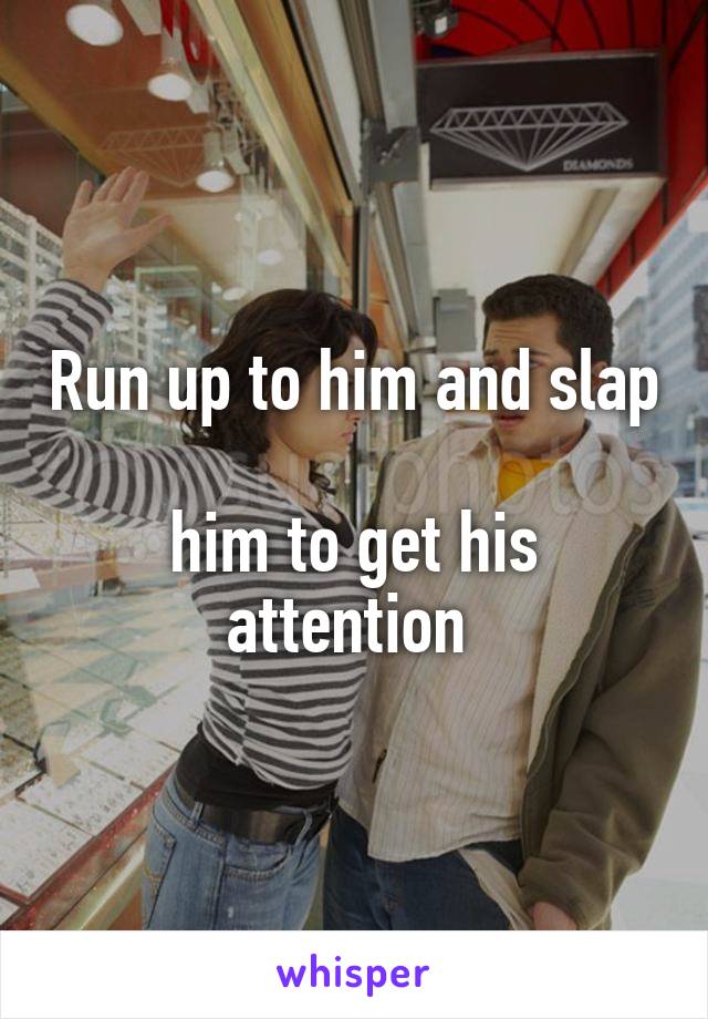 Run up to him and slap 
him to get his attention 