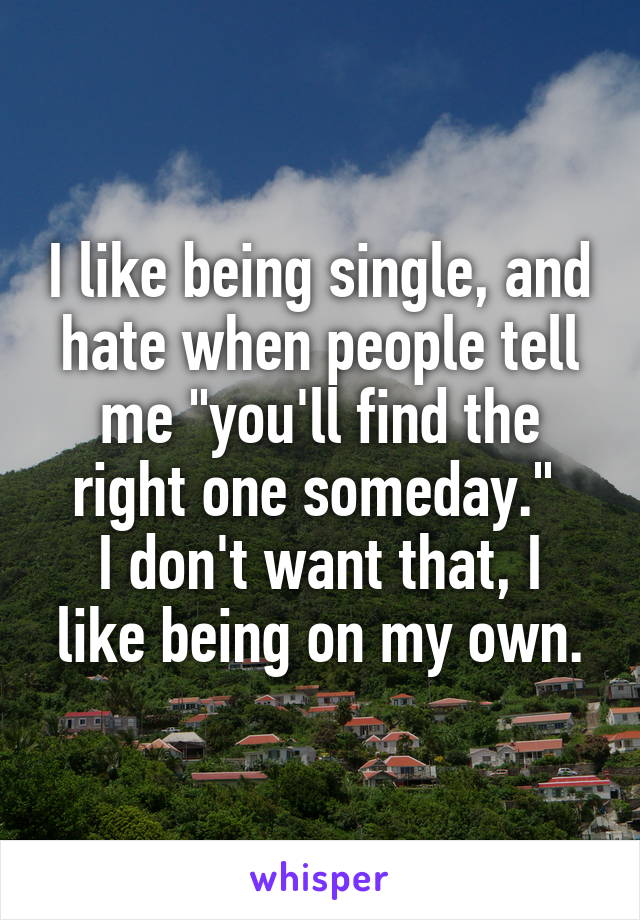 I like being single, and hate when people tell me "you'll find the right one someday." 
I don't want that, I like being on my own.