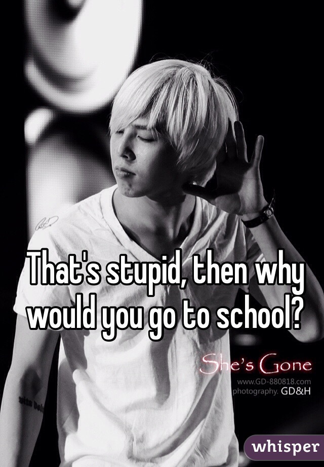 That's stupid, then why would you go to school? 