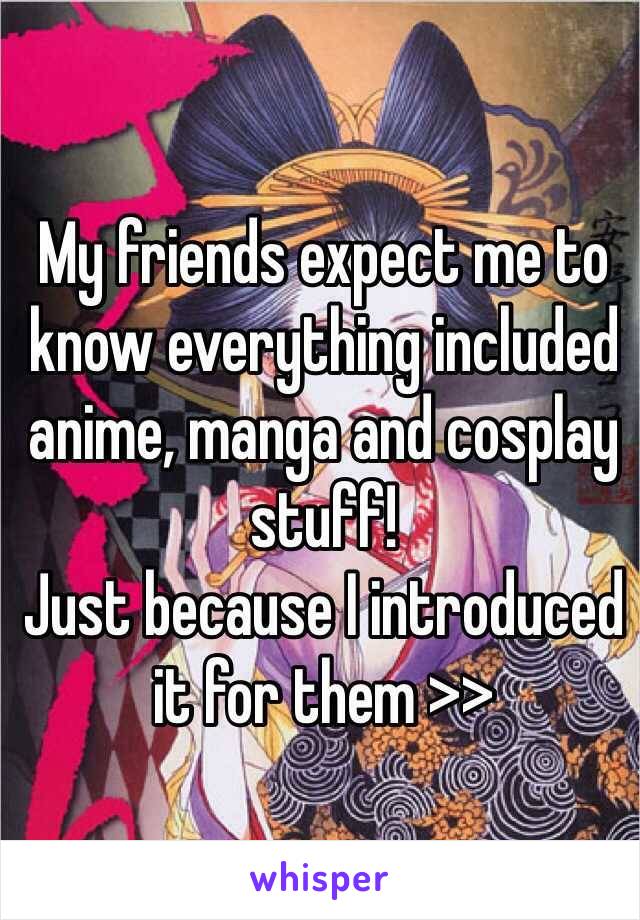 My friends expect me to know everything included anime, manga and cosplay stuff! 
Just because I introduced it for them >>