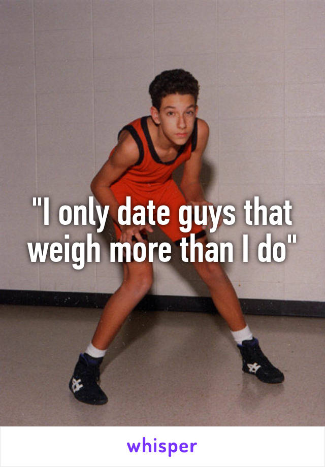 "I only date guys that weigh more than I do"