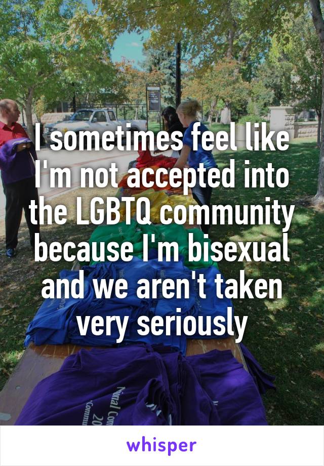 I sometimes feel like I'm not accepted into the LGBTQ community because I'm bisexual and we aren't taken very seriously