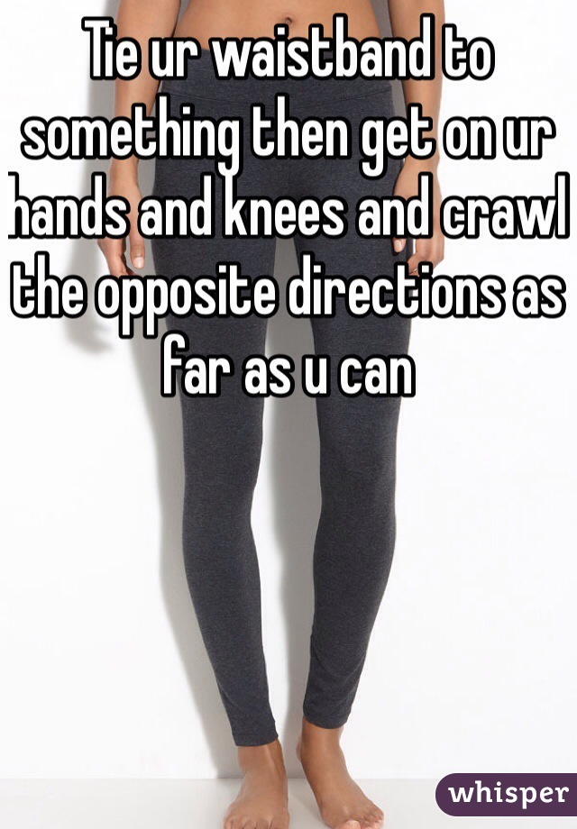 Tie ur waistband to something then get on ur hands and knees and crawl the opposite directions as far as u can