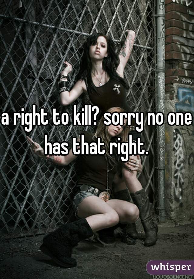 a right to kill? sorry no one has that right. 