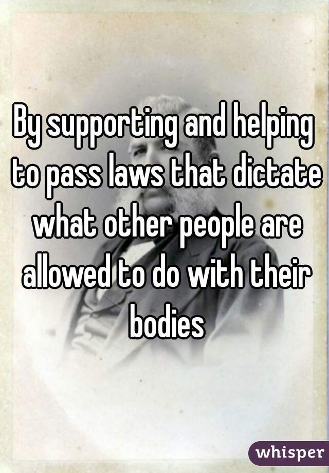 By supporting and helping to pass laws that dictate what other people are allowed to do with their bodies