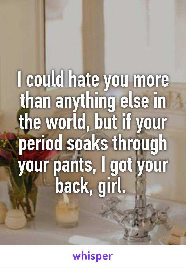 I could hate you more than anything else in the world, but if your period soaks through your pants, I got your back, girl. 