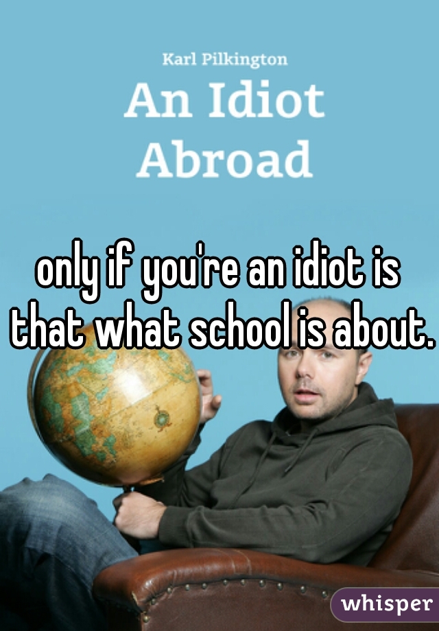 only if you're an idiot is that what school is about.