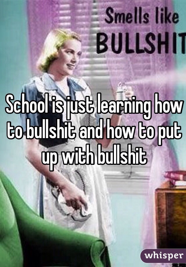 School is just learning how to bullshit and how to put up with bullshit