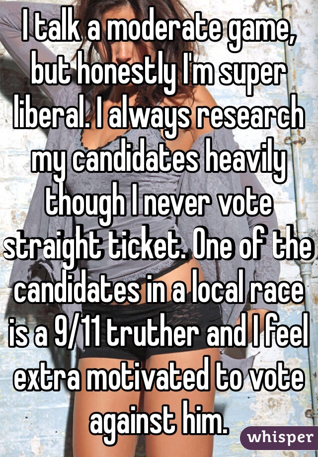 I talk a moderate game, but honestly I'm super liberal. I always research my candidates heavily though I never vote straight ticket. One of the candidates in a local race is a 9/11 truther and I feel extra motivated to vote against him.