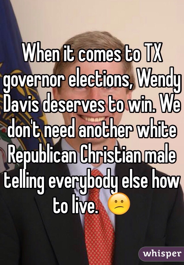 When it comes to TX governor elections, Wendy Davis deserves to win. We don't need another white Republican Christian male telling everybody else how to live.  😕