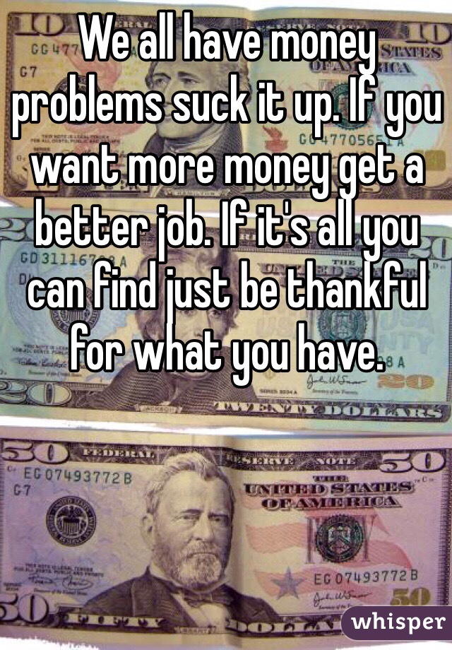 We all have money problems suck it up. If you want more money get a better job. If it's all you can find just be thankful for what you have.