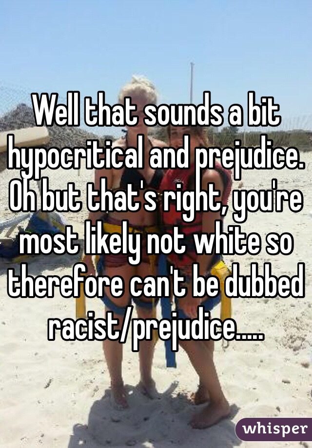 Well that sounds a bit hypocritical and prejudice. Oh but that's right, you're most likely not white so therefore can't be dubbed racist/prejudice.....