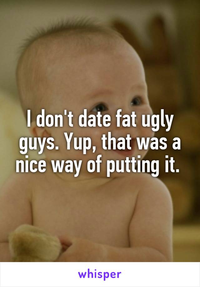 I don't date fat ugly guys. Yup, that was a nice way of putting it. 