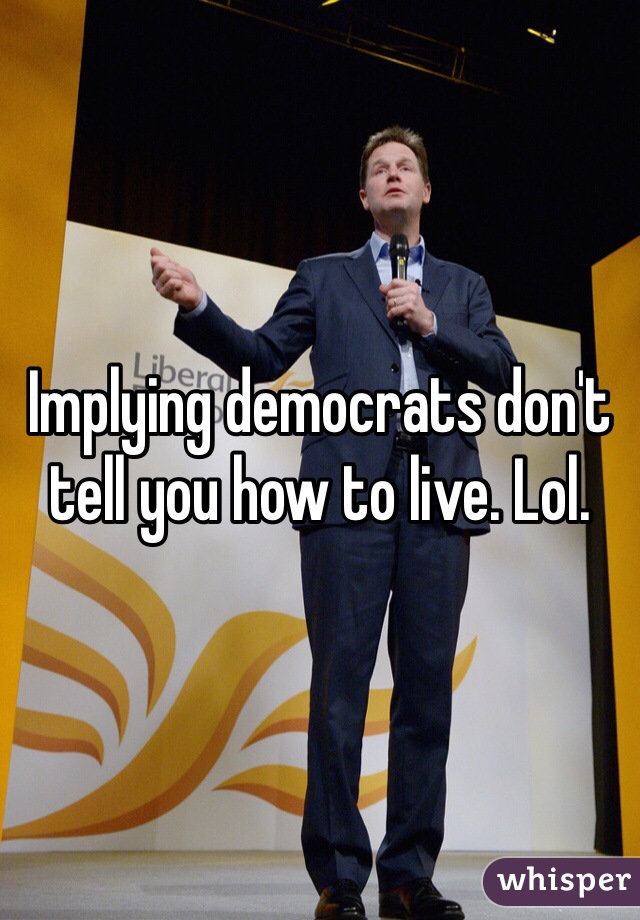 Implying democrats don't tell you how to live. Lol.