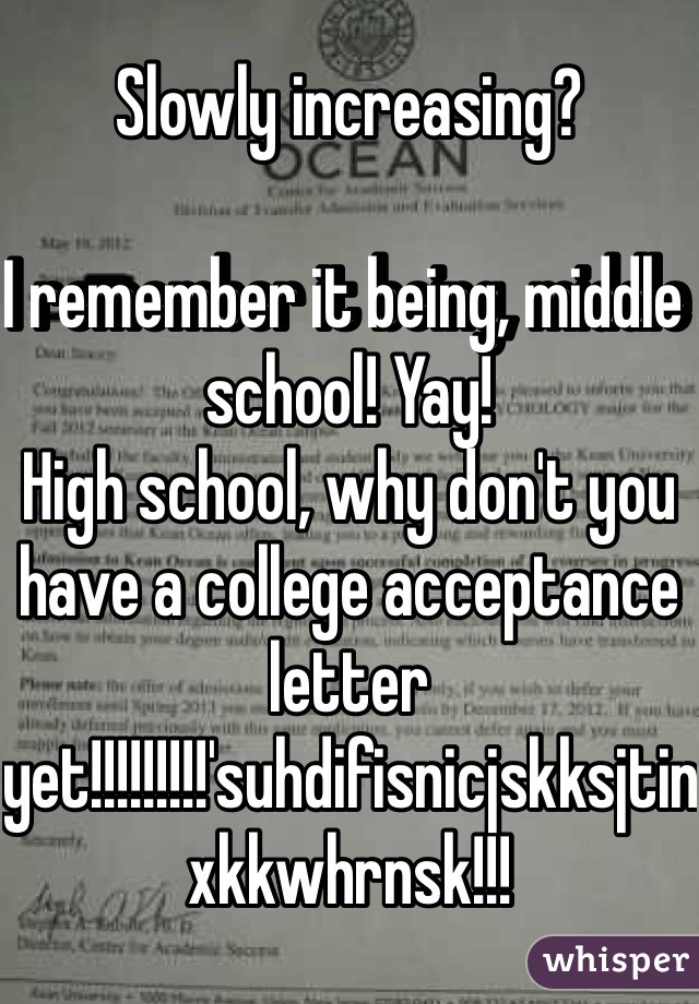 Slowly increasing?

I remember it being, middle school! Yay!
High school, why don't you have a college acceptance letter yet!!!!!!!!!'suhdifisnicjskksjtinxkkwhrnsk!!!