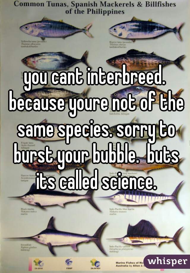 you cant interbreed. because youre not of the same species. sorry to burst your bubble.  buts its called science.