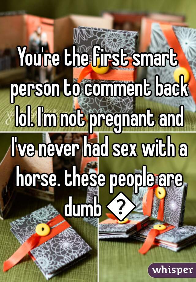 You're the first smart person to comment back lol. I'm not pregnant and I've never had sex with a horse. these people are dumb 😂
