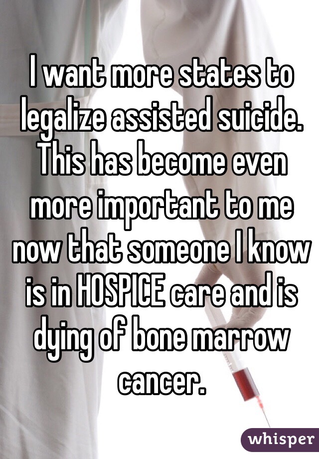 I want more states to legalize assisted suicide. This has become even more important to me now that someone I know is in HOSPICE care and is dying of bone marrow cancer.