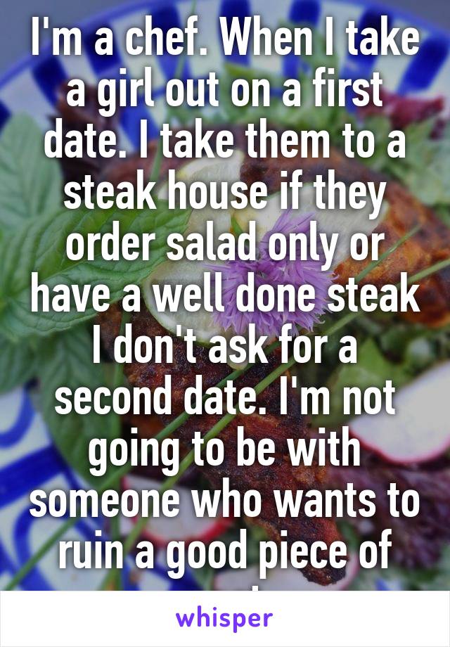 I'm a chef. When I take a girl out on a first date. I take them to a steak house if they order salad only or have a well done steak I don't ask for a second date. I'm not going to be with someone who wants to ruin a good piece of meat 