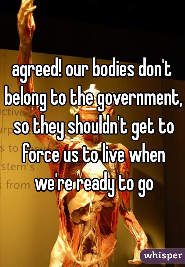 agreed! our bodies don't belong to the government, so they shouldn't get to force us to live when we're ready to go