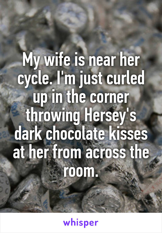 My wife is near her cycle. I'm just curled up in the corner throwing Hersey's dark chocolate kisses at her from across the room.