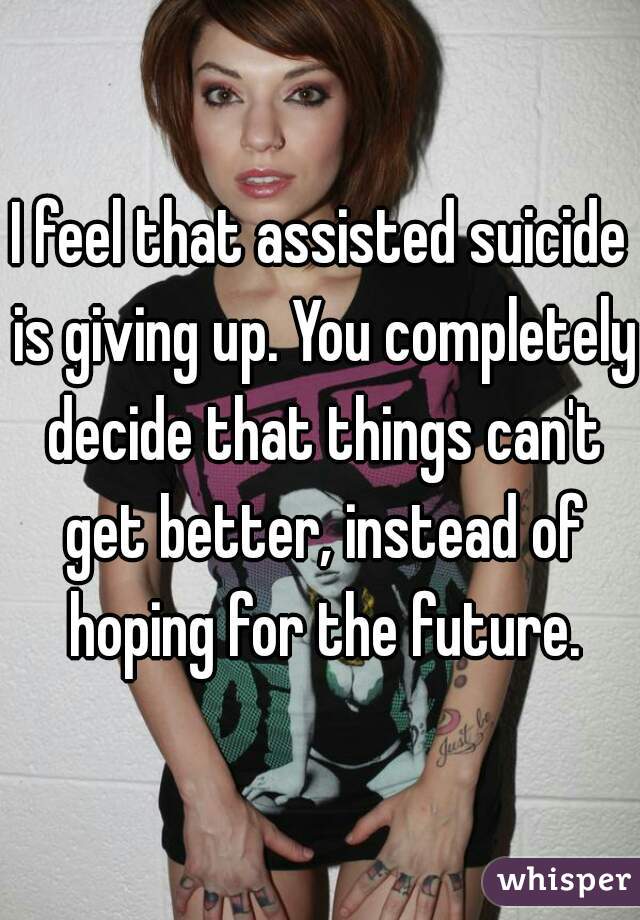 I feel that assisted suicide is giving up. You completely decide that things can't get better, instead of hoping for the future.