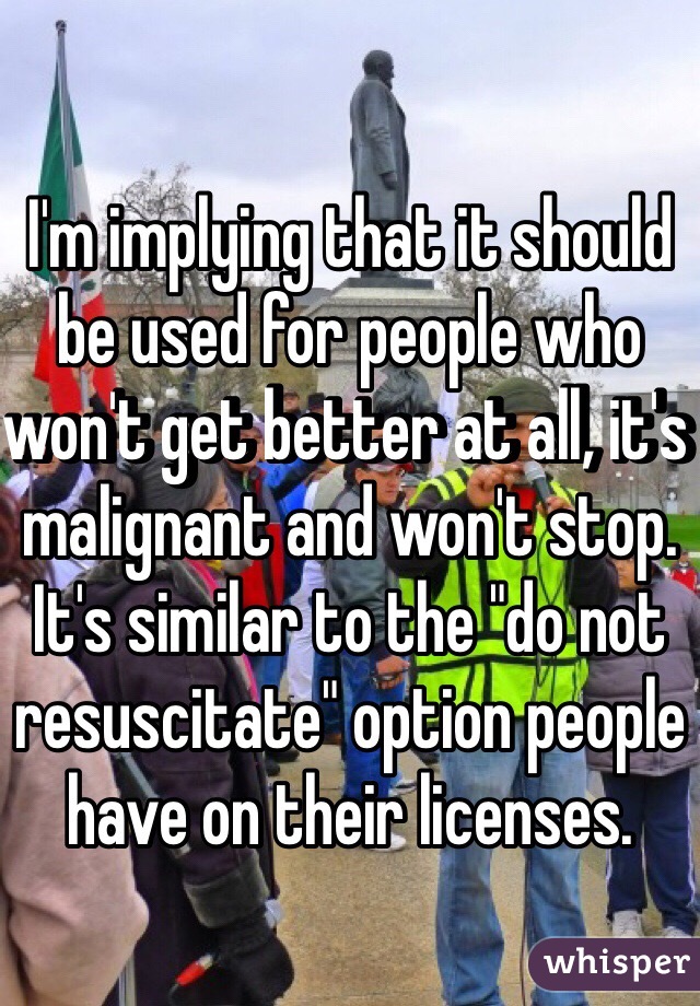 I'm implying that it should be used for people who won't get better at all, it's malignant and won't stop. It's similar to the "do not resuscitate" option people have on their licenses. 
