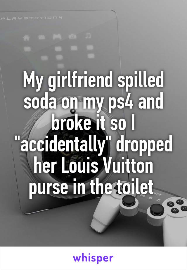 My girlfriend spilled soda on my ps4 and broke it so I "accidentally" dropped her Louis Vuitton purse in the toilet 