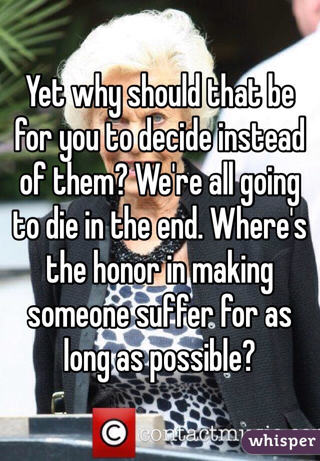 Yet why should that be for you to decide instead of them? We're all going to die in the end. Where's the honor in making someone suffer for as long as possible?