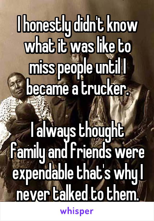 I honestly didn't know what it was like to miss people until I became a trucker.

I always thought family and friends were expendable that's why I never talked to them.