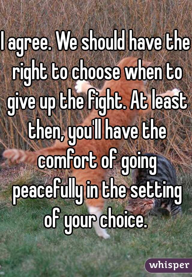 I agree. We should have the right to choose when to give up the fight. At least then, you'll have the comfort of going peacefully in the setting of your choice. 