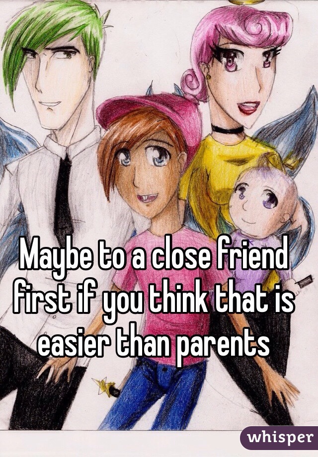 Maybe to a close friend first if you think that is easier than parents 