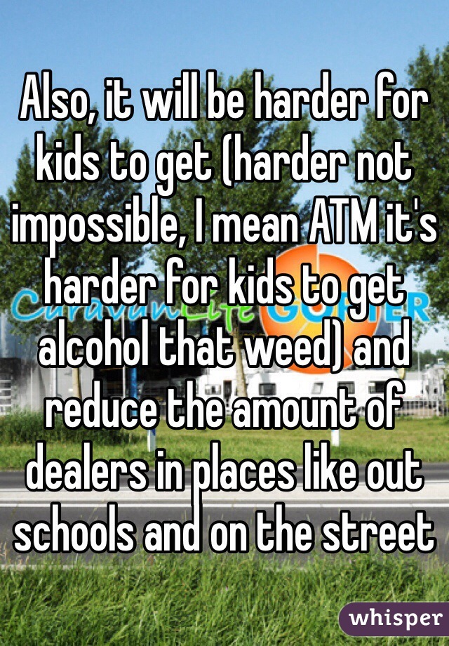 Also, it will be harder for kids to get (harder not impossible, I mean ATM it's harder for kids to get alcohol that weed) and reduce the amount of dealers in places like out schools and on the street