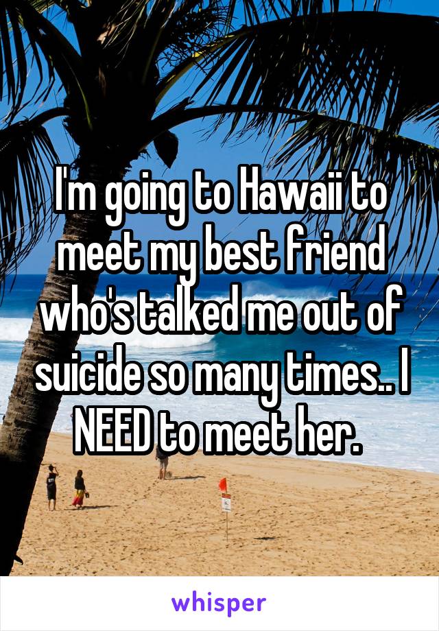 I'm going to Hawaii to meet my best friend who's talked me out of suicide so many times.. I NEED to meet her. 