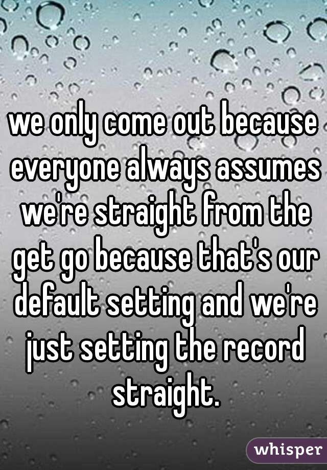 we only come out because everyone always assumes we're straight from the get go because that's our default setting and we're just setting the record straight.