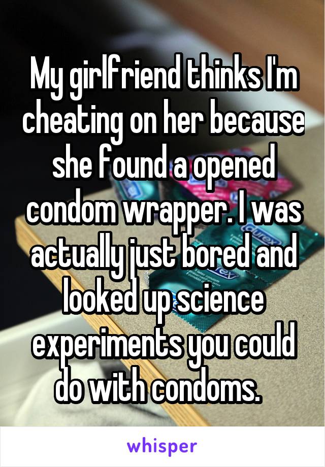 My girlfriend thinks I'm cheating on her because she found a opened condom wrapper. I was actually just bored and looked up science experiments you could do with condoms.  