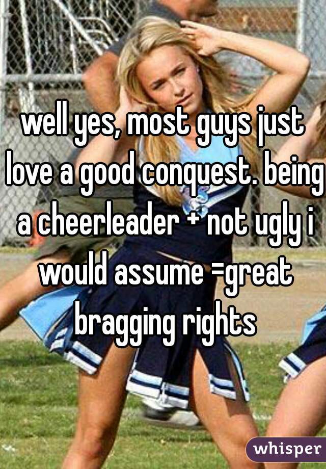 well yes, most guys just love a good conquest. being a cheerleader + not ugly i would assume =great bragging rights