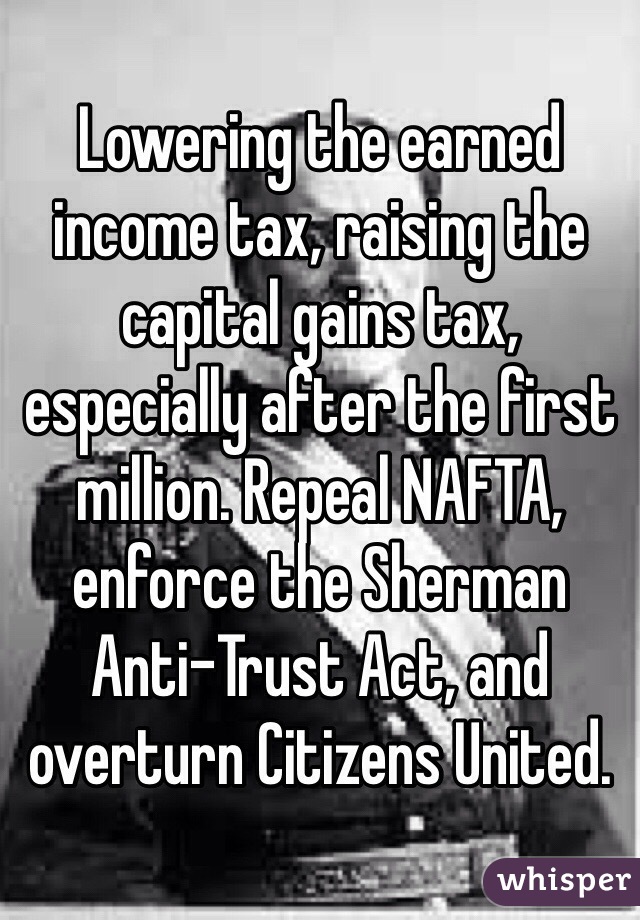 Lowering the earned income tax, raising the capital gains tax, especially after the first million. Repeal NAFTA, enforce the Sherman Anti-Trust Act, and overturn Citizens United.