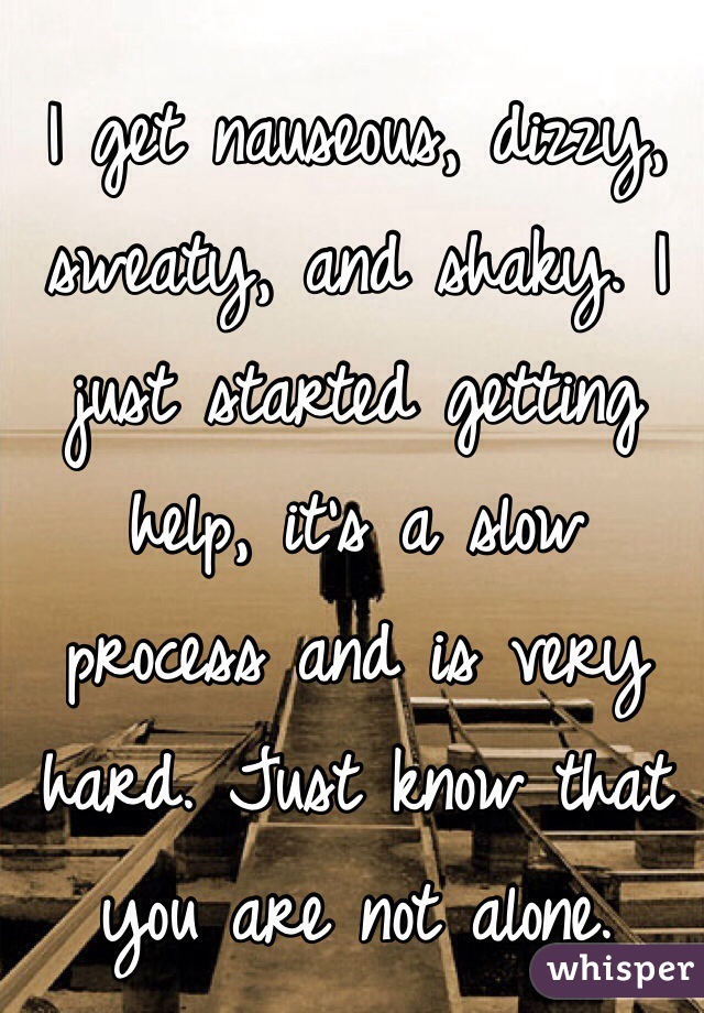 I get nauseous, dizzy, sweaty, and shaky. I just started getting help, it's a slow process and is very hard. Just know that you are not alone.