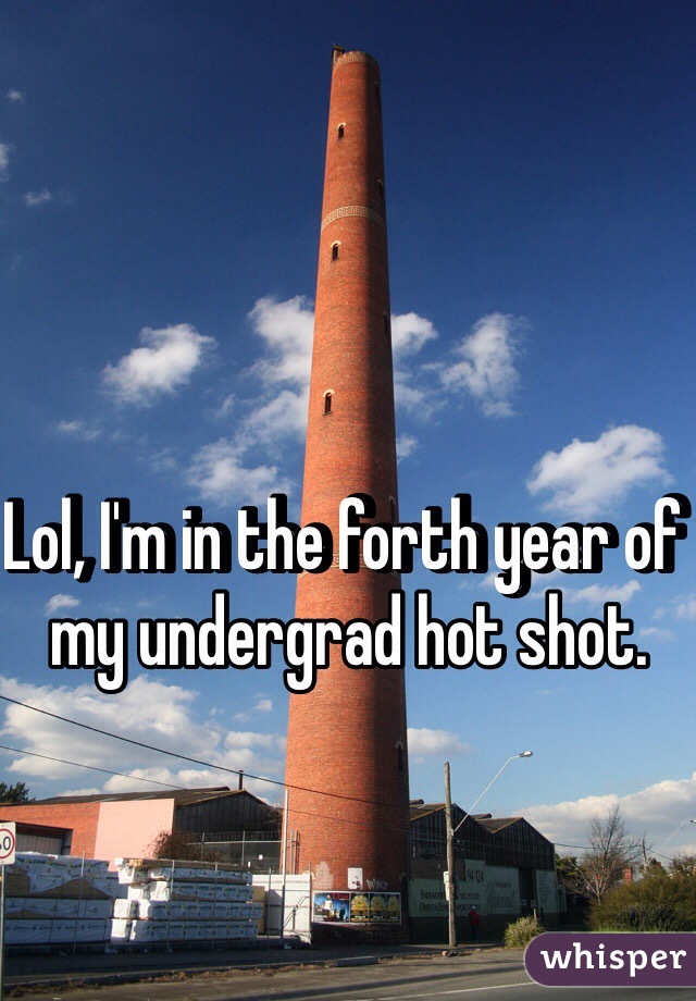 Lol, I'm in the forth year of my undergrad hot shot. 